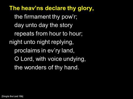 The heav’ns declare thy glory, the firmament thy pow’r; day unto day the story repeats from hour to hour; night unto night replying, proclaims in ev’ry.