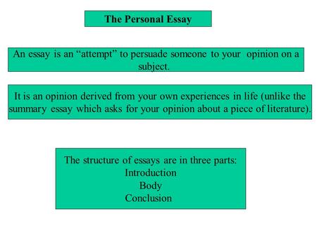The Personal Essay An essay is an “attempt” to persuade someone to your opinion on a subject. It is an opinion derived from your own experiences in life.