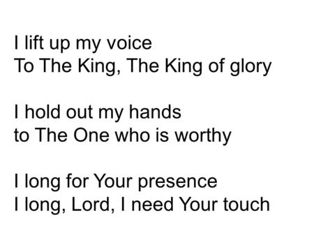 I lift up my voice To The King, The King of glory I hold out my hands to The One who is worthy I long for Your presence I long, Lord, I need Your touch.