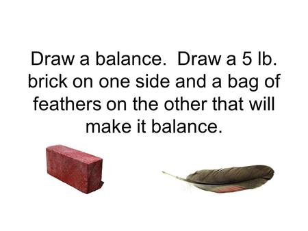 Draw a balance. Draw a 5 lb. brick on one side and a bag of feathers on the other that will make it balance.