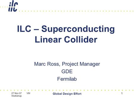 27 Nov 07 VM Workshop Global Design Effort 1 ILC – Superconducting Linear Collider Marc Ross, Project Manager GDE Fermilab.
