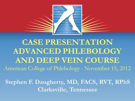 CASE PRESENTATION ADVANCED PHLEBOLOGY AND DEEP VEIN COURSE American College of Phlebology - November 15, 2012 Stephen F. Daugherty, MD, FACS, RVT, RPhS.