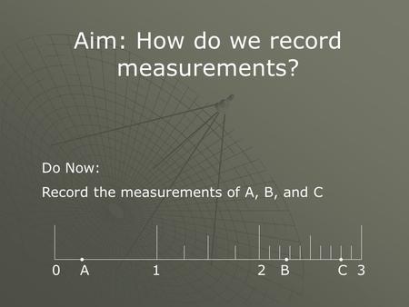Aim: How do we record measurements? Do Now: Record the measurements of A, B, and C 0 A 1 2 B C 3.