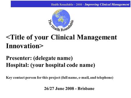 Health Roundtable – 2008 – Improving Clinical Management Presenter: (delegate name) Hospital: (your hospital code name) Key contact person for this project.
