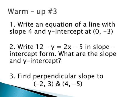 Warm – up #3 1. Write an equation of a line with slope 4 and y-intercept at (0, -3) 2. Write 12 – y = 2x – 5 in slope- intercept form. What are the slope.