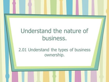 Understand the nature of business. 2.01 Understand the types of business ownership.