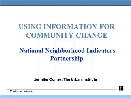 The Urban Institute USING INFORMATION FOR COMMUNITY CHANGE National Neighborhood Indicators Partnership Jennifer Comey, The Urban Institute.