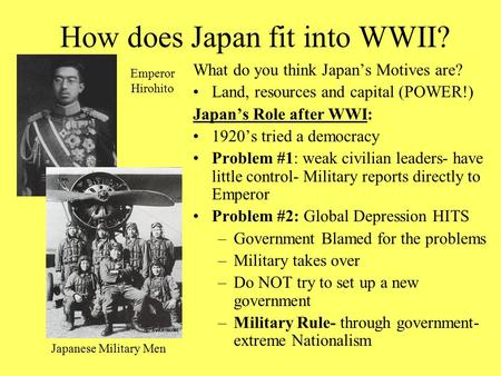 How does Japan fit into WWII? What do you think Japan’s Motives are? Land, resources and capital (POWER!) Japan’s Role after WWI: 1920’s tried a democracy.