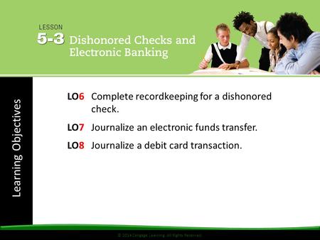 Learning Objectives © 2014 Cengage Learning. All Rights Reserved. LO6Complete recordkeeping for a dishonored check. LO7Journalize an electronic funds transfer.