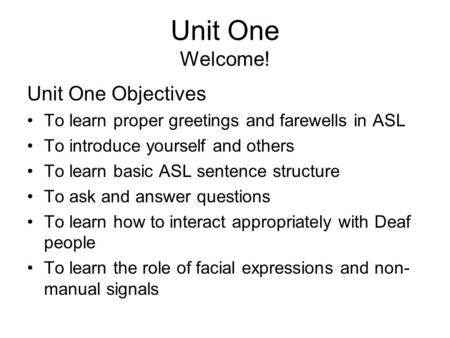 Unit One Welcome! Unit One Objectives To learn proper greetings and farewells in ASL To introduce yourself and others To learn basic ASL sentence structure.