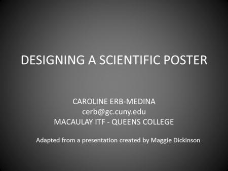 DESIGNING A SCIENTIFIC POSTER CAROLINE ERB-MEDINA MACAULAY ITF - QUEENS COLLEGE Adapted from a presentation created by Maggie Dickinson.