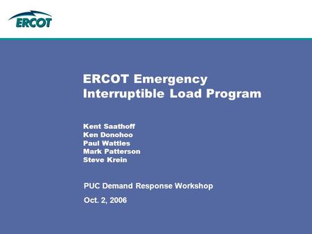 ERCOT Emergency Interruptible Load Program Kent Saathoff Ken Donohoo Paul Wattles Mark Patterson Steve Krein PUC Demand Response Workshop Oct. 2, 2006.