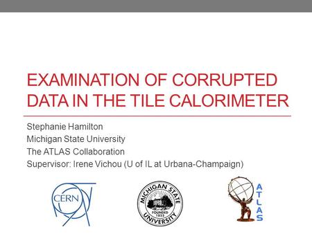 EXAMINATION OF CORRUPTED DATA IN THE TILE CALORIMETER Stephanie Hamilton Michigan State University The ATLAS Collaboration Supervisor: Irene Vichou (U.