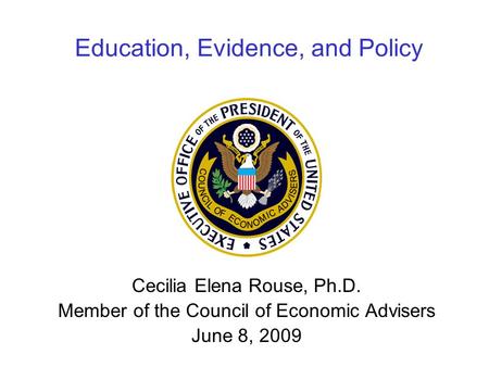 Education, Evidence, and Policy Cecilia Elena Rouse, Ph.D. Member of the Council of Economic Advisers June 8, 2009.