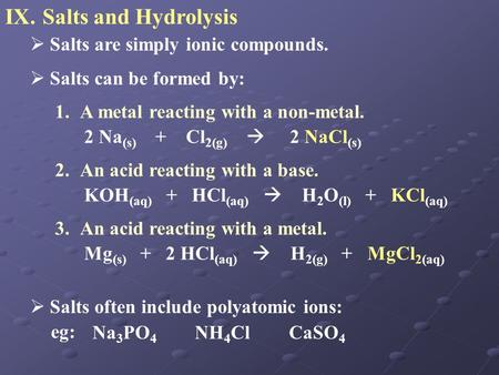 IX.Salts and Hydrolysis  Salts are simply ionic compounds.  Salts can be formed by: 1.A metal reacting with a non-metal. 2 Na (s) + Cl 2(g)  2 NaCl.