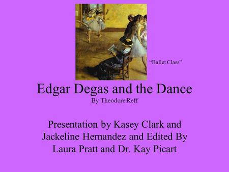 Edgar Degas and the Dance By Theodore Reff Presentation by Kasey Clark and Jackeline Hernandez and Edited By Laura Pratt and Dr. Kay Picart “Ballet Class”