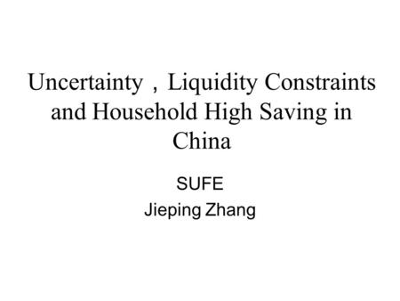 Uncertainty ， Liquidity Constraints and Household High Saving in China SUFE Jieping Zhang.