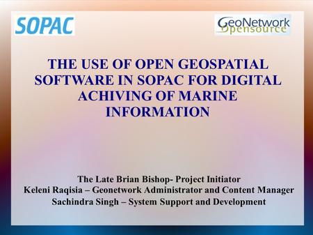 THE USE OF OPEN GEOSPATIAL SOFTWARE IN SOPAC FOR DIGITAL ACHIVING OF MARINE INFORMATION The Late Brian Bishop- Project Initiator Keleni Raqisia – Geonetwork.