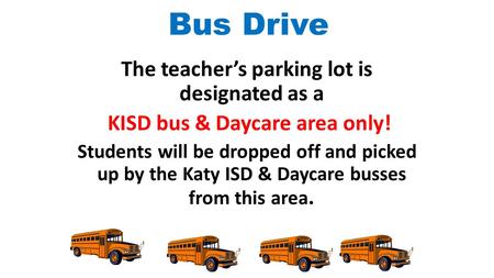 Bus Drive The teacher’s parking lot is designated as a KISD bus & Daycare area only! Students will be dropped off and picked up by the Katy ISD & Daycare.