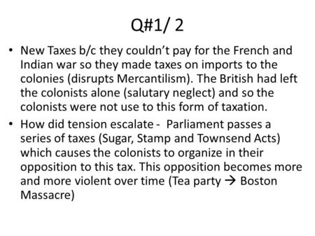 Q#1/ 2 New Taxes b/c they couldn’t pay for the French and Indian war so they made taxes on imports to the colonies (disrupts Mercantilism). The British.