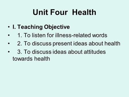 Unit Four Health I. Teaching Objective 1. To listen for illness-related words 2. To discuss present ideas about health 3. To discuss ideas about attitudes.