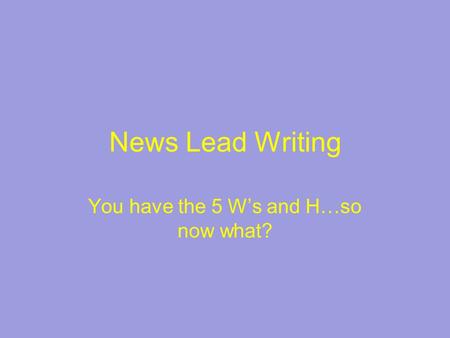 News Lead Writing You have the 5 W’s and H…so now what?