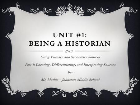 UNIT #1: BEING A HISTORIAN Using Primary and Secondary Sources Part 1: Locating, Differentiating, and Interpreting Sources By: Mr. Mathis – Johnston Middle.