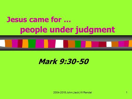 2004-2015 John (Jack) W Rendel1 Jesus came for … people under judgment Mark 9:30-50.