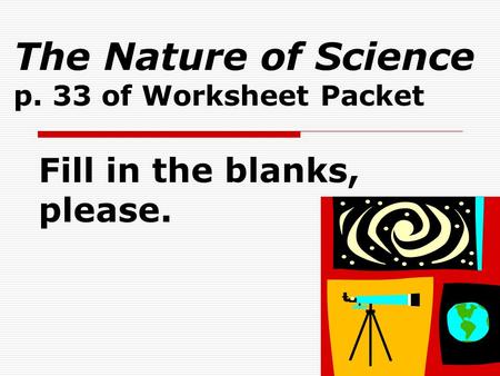 The Nature of Science p. 33 of Worksheet Packet Fill in the blanks, please.