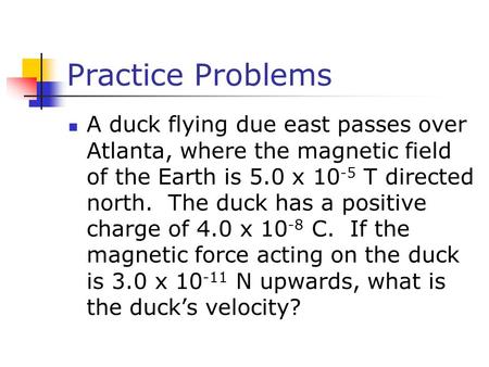 Practice Problems A duck flying due east passes over Atlanta, where the magnetic field of the Earth is 5.0 x 10-5 T directed north. The duck has a positive.