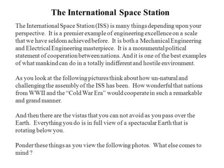 The International Space Station The International Space Station (ISS) is many things depending upon your perspective. It is a premier example of engineering.