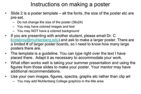 Instructions on making a poster Slide 2 is a poster template – all the fonts, the size of the poster etc are pre-set. –Do not change the size of the poster.