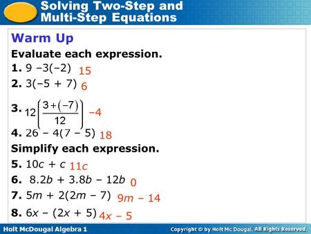 Holt McDougal Algebra 1 Solving Two-Step and Multi-Step Equations Warm Up Evaluate each expression. 1. 9 –3(–2) 2. 3(–5 + 7) 3. 4. 26 – 4(7 – 5) Simplify.