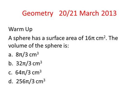 Geometry 20/21 March 2013 Warm Up A sphere has a surface area of 16π cm 2. The volume of the sphere is: a. 8π/3 cm 3 b. 32π/3 cm 3 c. 64π/3 cm 3 d. 256π/3.