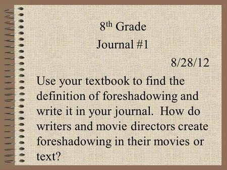8 th Grade Journal #1 8/28/12 Use your textbook to find the definition of foreshadowing and write it in your journal. How do writers and movie directors.