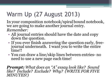 Warm Up (27 August 2013) In your composition notebook/spiral bound notebook, we are going to make another journal entry. Remember: All journal entries.