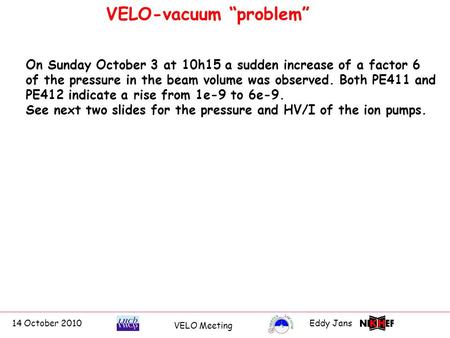 14 October 2010Eddy Jans 0 VELO-vacuum “problem” VELO Meeting On Sunday October 3 at 10h15 a sudden increase of a factor 6 of the pressure in the beam.