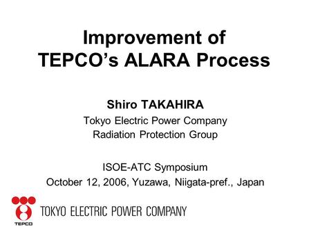 Improvement of TEPCO’s ALARA Process Shiro TAKAHIRA Tokyo Electric Power Company Radiation Protection Group ISOE-ATC Symposium October 12, 2006, Yuzawa,