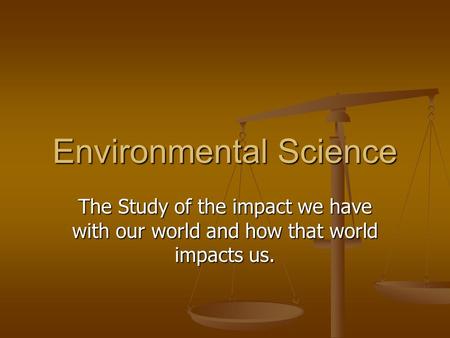 Environmental Science The Study of the impact we have with our world and how that world impacts us.