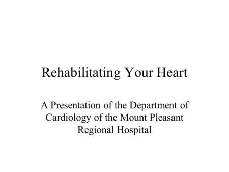 Rehabilitating Your Heart A Presentation of the Department of Cardiology of the Mount Pleasant Regional Hospital.