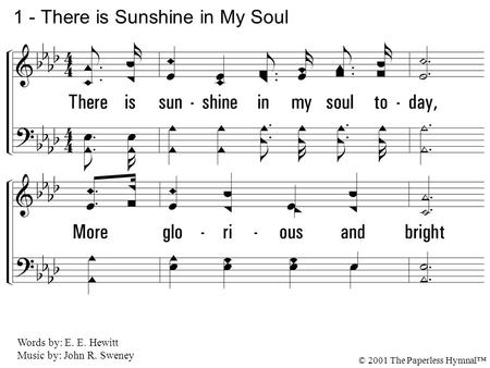 1. There is sun-shine in my soul today, More glorious and bright Than glows in an-y earthly sky, For Jesus is my light. 1 - There is Sunshine in My Soul.