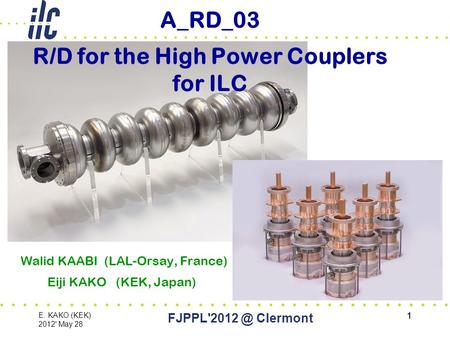 1 E. KAKO (KEK) 2012' May 28 Clermont 1 A_RD_03 R/D for the High Power Couplers for ILC Walid KAABI (LAL-Orsay, France) Eiji KAKO (KEK, Japan)
