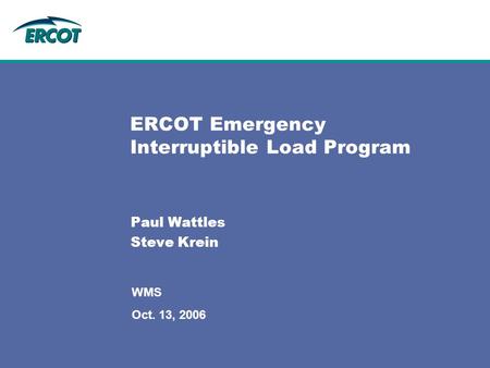 ERCOT Emergency Interruptible Load Program Paul Wattles Steve Krein WMS Oct. 13, 2006.