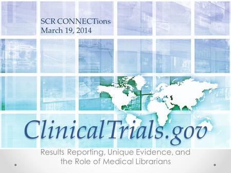ClinicalTrials.gov Results Reporting, Unique Evidence, and the Role of Medical Librarians SCR CONNECTions March 19, 2014.