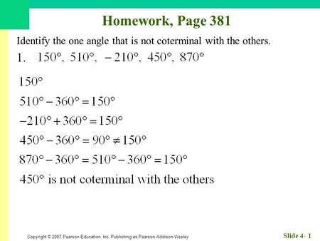 Copyright © 2007 Pearson Education, Inc. Publishing as Pearson Addison-Wesley Slide 4- 1 Homework, Page 381 Identify the one angle that is not coterminal.