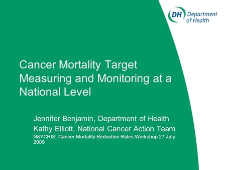 Cancer Mortality Target Measuring and Monitoring at a National Level Jennifer Benjamin, Department of Health Kathy Elliott, National Cancer Action Team.