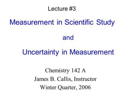 Measurement in Scientific Study and Uncertainty in Measurement Chemistry 142 A James B. Callis, Instructor Winter Quarter, 2006 Lecture #3.