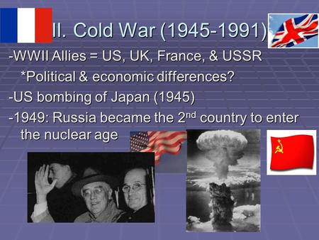 II. Cold War (1945-1991) -WWII Allies = US, UK, France, & USSR *Political & economic differences? -US bombing of Japan (1945) -1949: Russia became the.