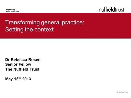 © Nuffield Trust Transforming general practice: Setting the context Dr Rebecca Rosen Senior Fellow The Nuffield Trust May 15 th 2013.
