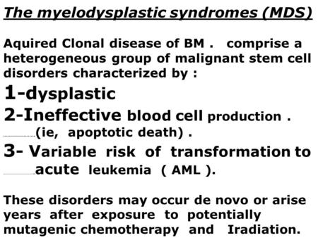 The myelodysplastic syndromes (MDS) Aquired Clonal disease of BM. comprise a heterogeneous group of malignant stem cell disorders characterized by : 1.